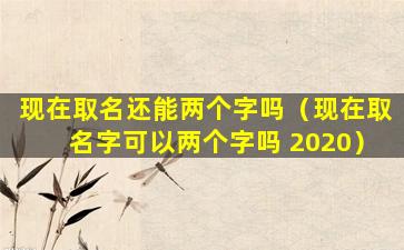 现在取名还能两个字吗（现在取名字可以两个字吗 2020）